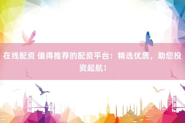在线配资 值得推荐的配资平台：精选优质，助您投资起航！