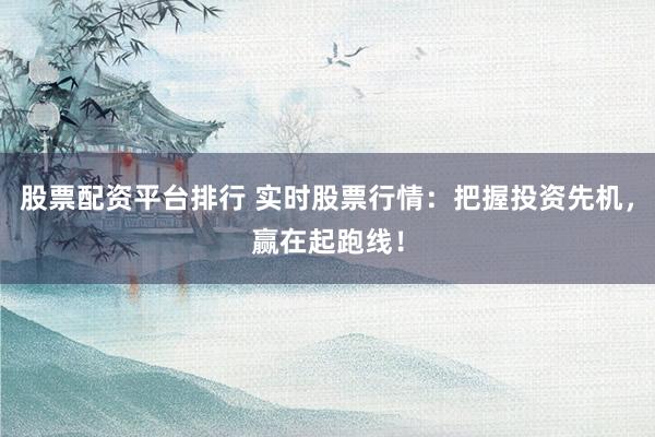 股票配资平台排行 实时股票行情：把握投资先机，赢在起跑线！