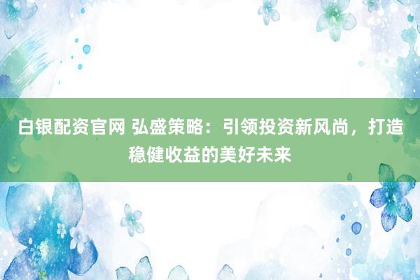 白银配资官网 弘盛策略：引领投资新风尚，打造稳健收益的美好未来