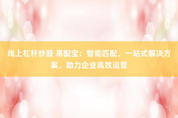 线上杠杆炒股 易配宝：智能匹配，一站式解决方案，助力企业高效运营