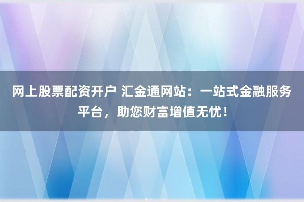 网上股票配资开户 汇金通网站：一站式金融服务平台，助您财富增值无忧！