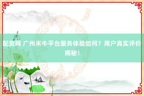 配资网 广州米牛平台服务体验如何？用户真实评价揭秘！