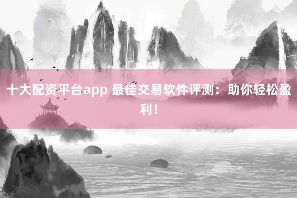 十大配资平台app 最佳交易软件评测：助你轻松盈利！