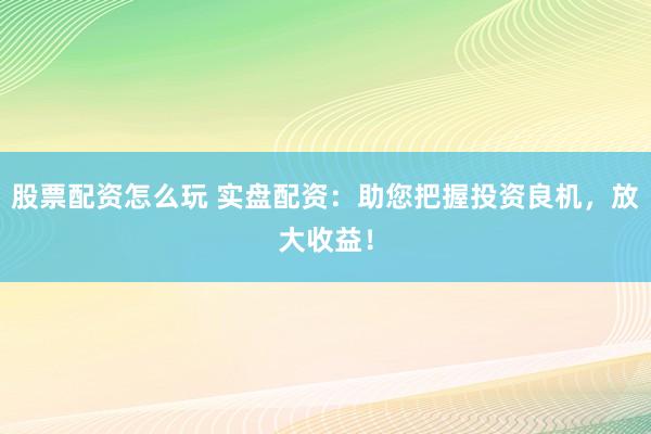 股票配资怎么玩 实盘配资：助您把握投资良机，放大收益！