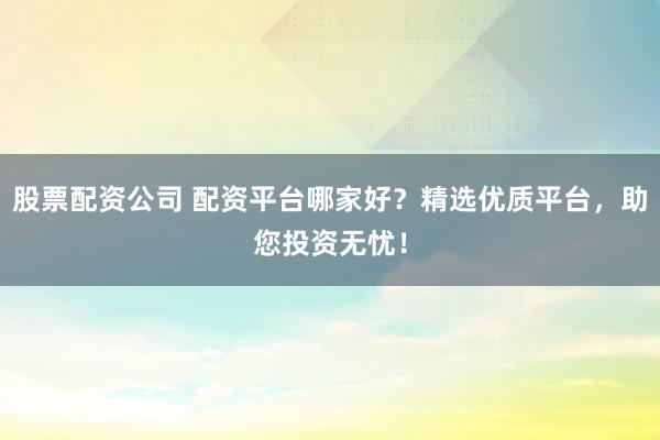 股票配资公司 配资平台哪家好？精选优质平台，助您投资无忧！