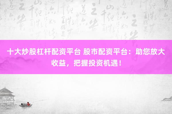 十大炒股杠杆配资平台 股市配资平台：助您放大收益，把握投资机遇！
