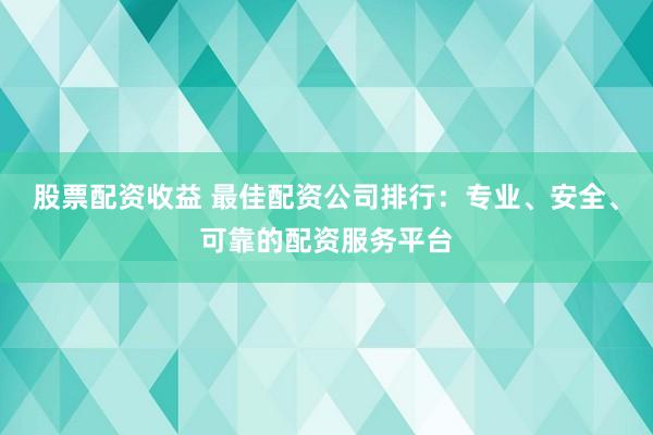 股票配资收益 最佳配资公司排行：专业、安全、可靠的配资服务平台