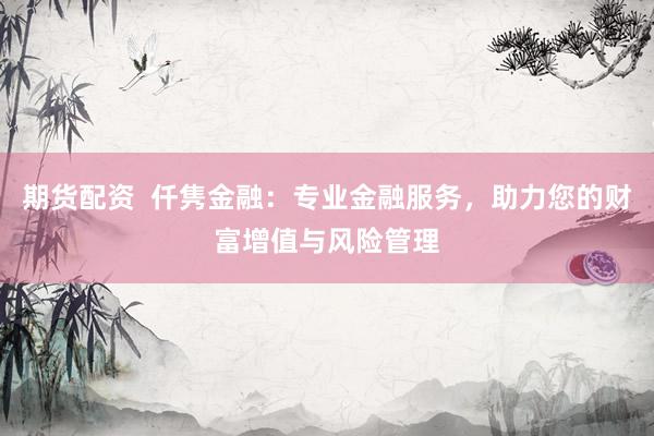 期货配资  仟隽金融：专业金融服务，助力您的财富增值与风险管理