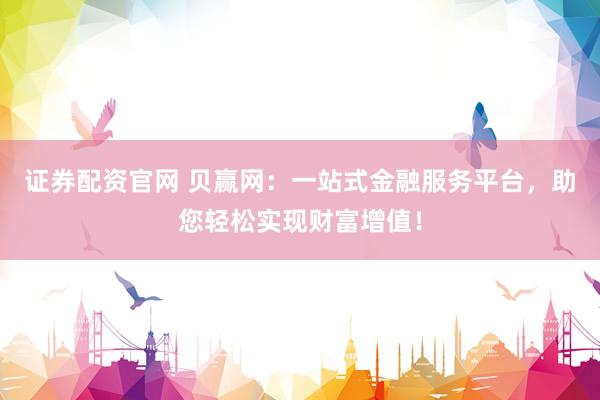 证券配资官网 贝赢网：一站式金融服务平台，助您轻松实现财富增值！