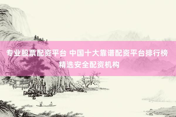 专业股票配资平台 中国十大靠谱配资平台排行榜  精选安全配资机构